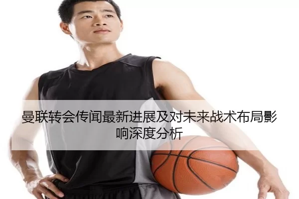 曼联转会传闻最新进展及对未来战术布局影响深度分析